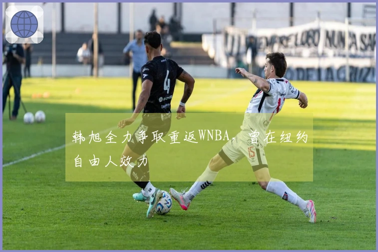 韩旭全力争取重返WNBA，曾在纽约自由人效力
