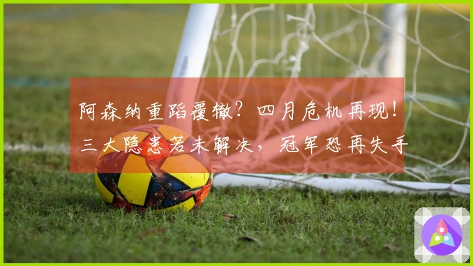 阿森纳重蹈覆辙？四月危机再现！三大隐患若未解决，冠军恐再失手