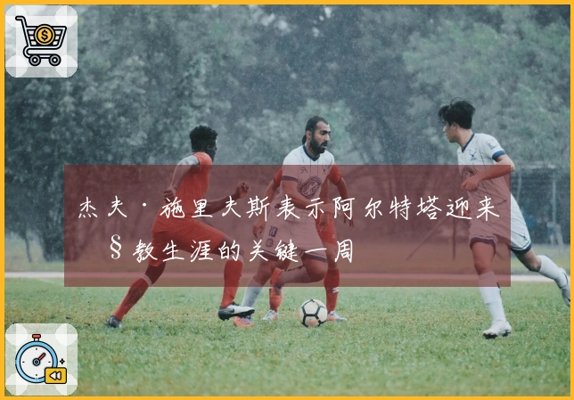 杰夫·施里夫斯表示阿尔特塔迎来执教生涯的关键一周