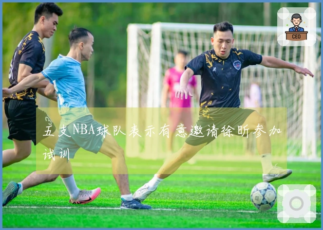 五支NBA球队表示有意邀请徐昕参加试训