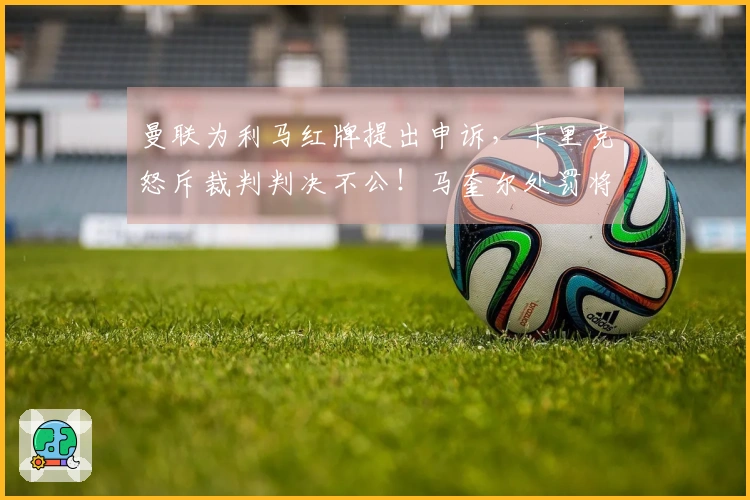 曼联为利马红牌提出申诉，卡里克怒斥裁判判决不公！马奎尔处罚将在两日内揭晓
