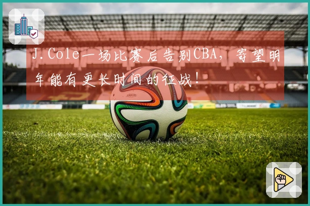 J.Cole一场比赛后告别CBA，寄望明年能有更长时间的征战！