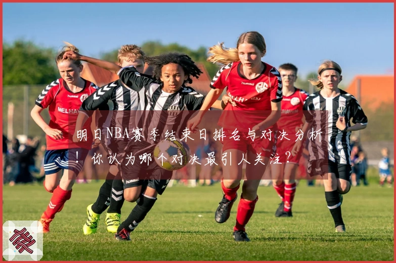 明日NBA赛季结束日排名与对决分析！你认为哪个对决最引人关注？