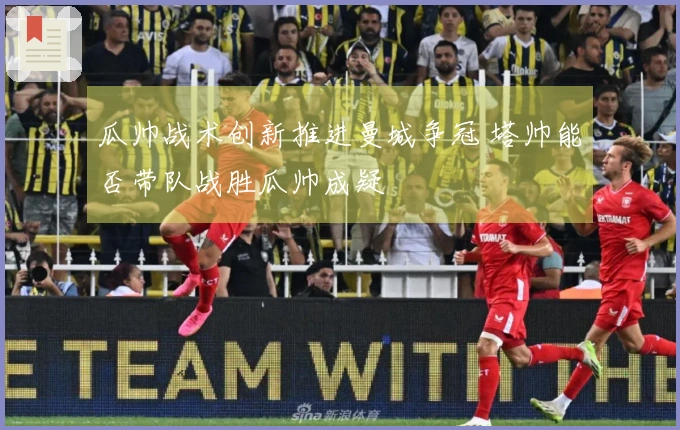 瓜帅战术创新推进曼城争冠 塔帅能否带队战胜瓜帅成疑