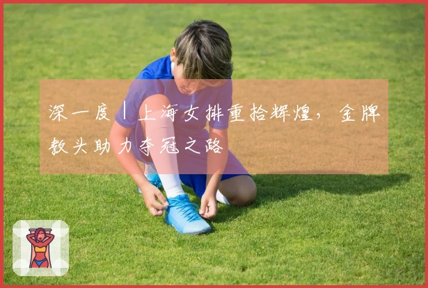 深一度｜上海女排重拾辉煌，金牌教头助力夺冠之路