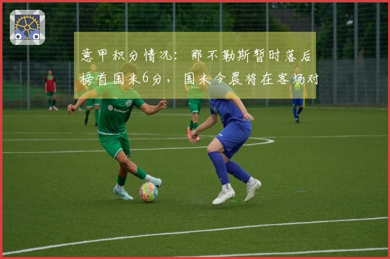 意甲积分情况：那不勒斯暂时落后榜首国米6分，国米今晨将在客场对阵科莫