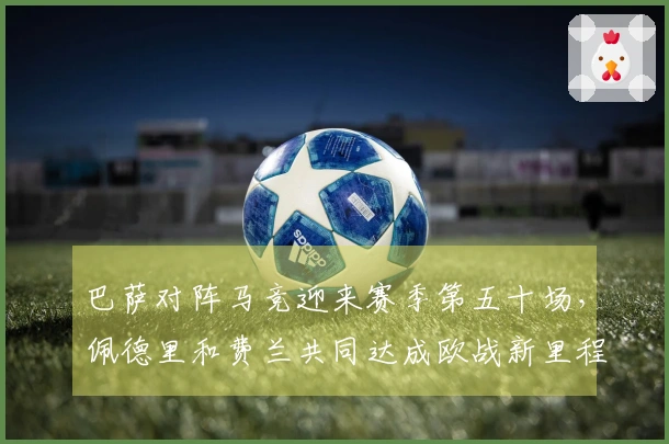 巴萨对阵马竞迎来赛季第五十场，佩德里和费兰共同达成欧战新里程碑