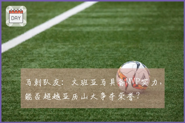 马刺队友：文班亚马具备MVP实力，能否超越亚历山大争夺荣誉？